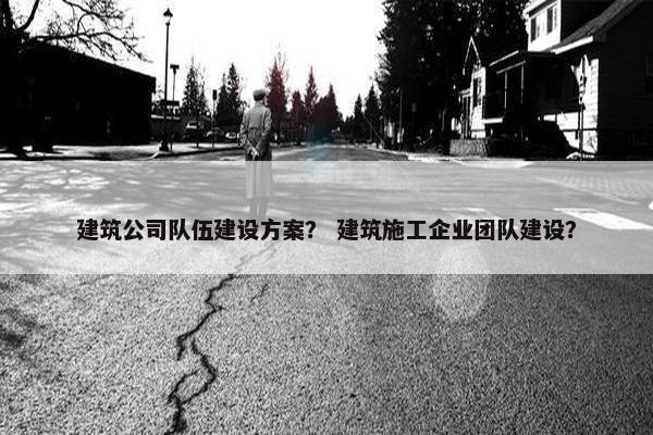 建筑公司队伍建设方案？ 建筑施工企业团队建设？
