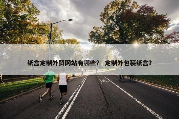 纸盒定制外贸网站有哪些？ 定制外包装纸盒？
