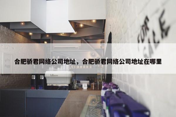 合肥骄君网络公司地址，合肥骄君网络公司地址在哪里