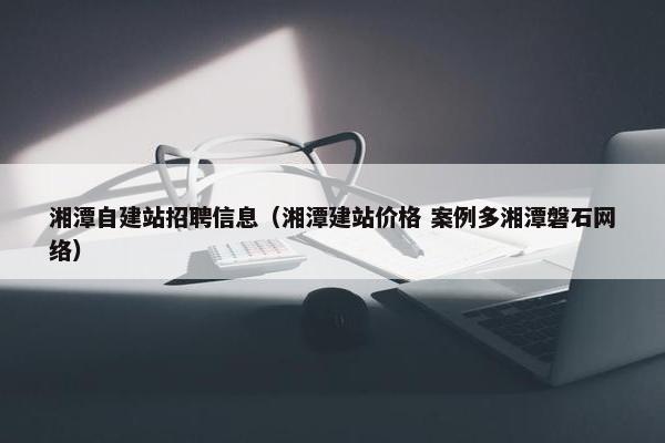 湘潭自建站招聘信息（湘潭建站价格 案例多湘潭磐石网络）