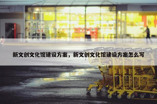 新文创文化馆建设方案，新文创文化馆建设方案怎么写