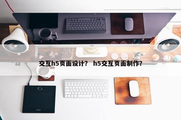 交互h5页面设计？ h5交互页面制作？