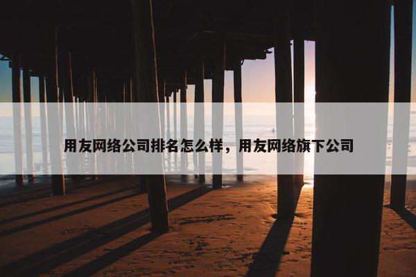 用友网络公司排名怎么样，用友网络旗下公司