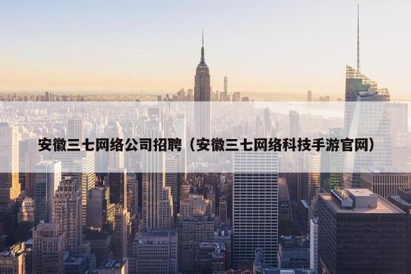 安徽三七网络公司招聘（安徽三七网络科技手游官网）