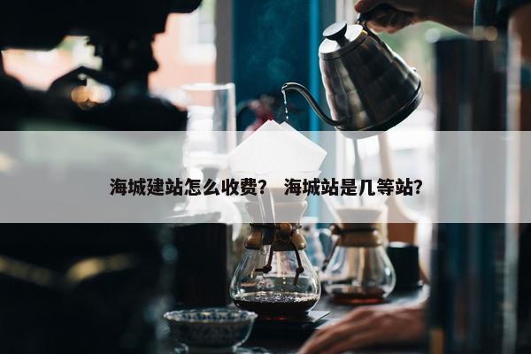 海城建站怎么收费？ 海城站是几等站？