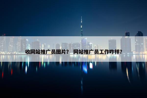 收网站推广员图片？ 网站推广员工作咋样？