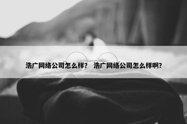 浩广网络公司怎么样？ 浩广网络公司怎么样啊？