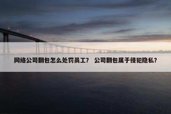 网络公司翻包怎么处罚员工？ 公司翻包属于侵犯隐私？