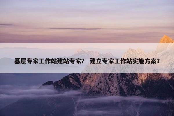 基层专家工作站建站专家？ 建立专家工作站实施方案？
