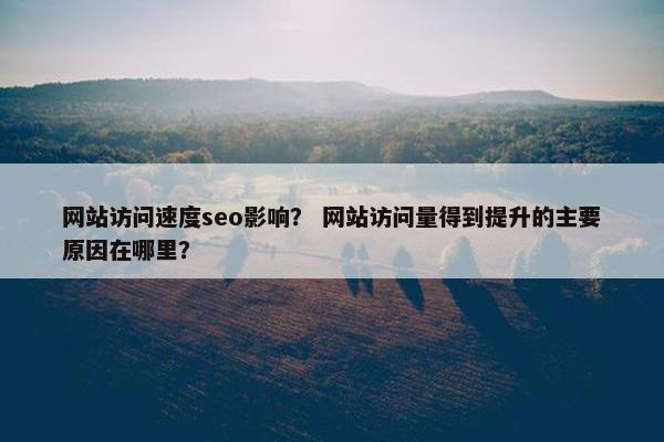 网站访问速度seo影响？ 网站访问量得到提升的主要原因在哪里？