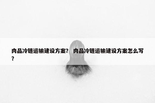 肉品冷链运输建设方案？ 肉品冷链运输建设方案怎么写？