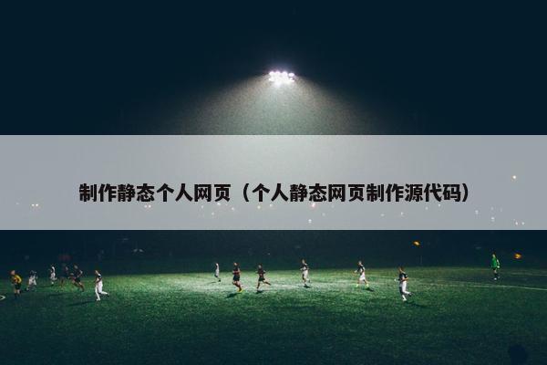 制作静态个人网页（个人静态网页制作源代码）
