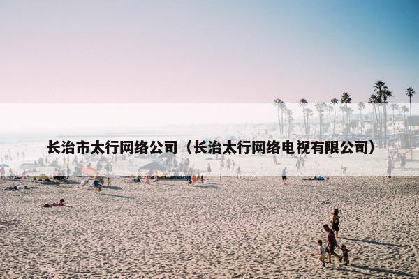 长治市太行网络公司（长治太行网络电视有限公司）