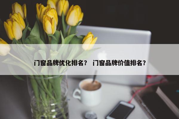 门窗品牌优化排名？ 门窗品牌价值排名？