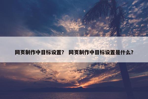 网页制作中目标设置？ 网页制作中目标设置是什么？