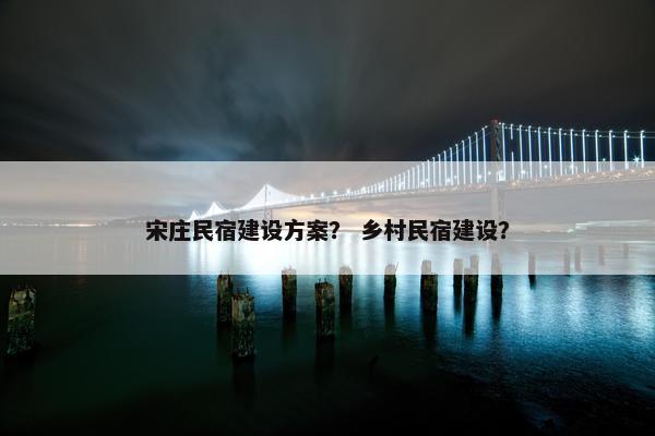 宋庄民宿建设方案？ 乡村民宿建设？