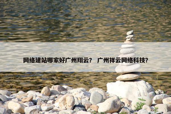 网络建站哪家好广州翔云？ 广州祥云网络科技？