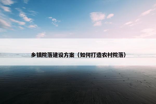 乡镇院落建设方案（如何打造农村院落）