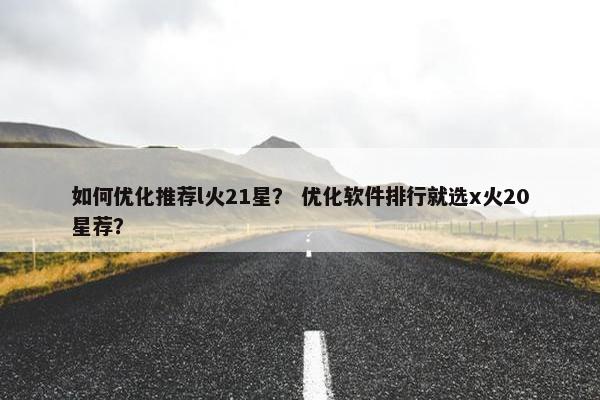 如何优化推荐l火21星？ 优化软件排行就选x火20星荐？