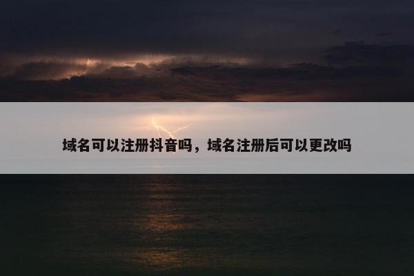 域名可以注册抖音吗，域名注册后可以更改吗