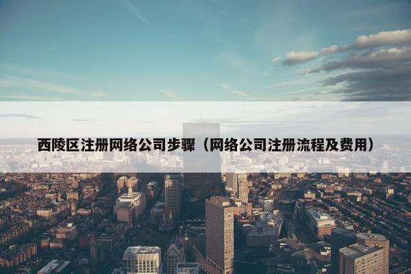 西陵区注册网络公司步骤（网络公司注册流程及费用）