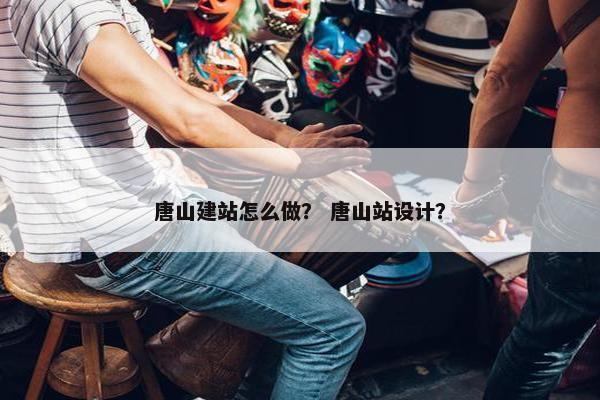 唐山建站怎么做？ 唐山站设计？