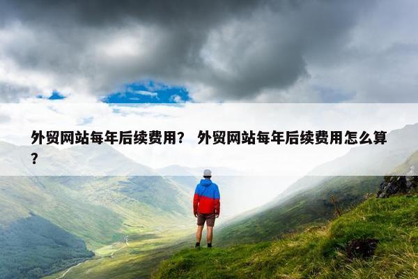 外贸网站每年后续费用？ 外贸网站每年后续费用怎么算？
