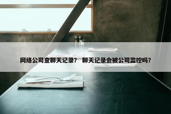网络公司查聊天记录？ 聊天记录会被公司监控吗？