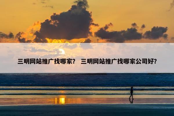 三明网站推广找哪家？ 三明网站推广找哪家公司好？