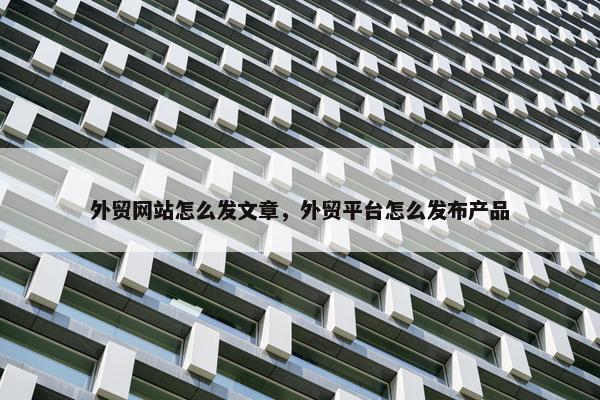 外贸网站怎么发文章，外贸平台怎么发布产品
