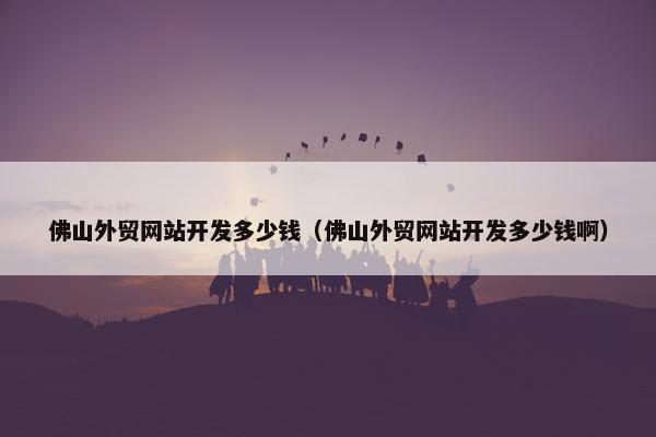 佛山外贸网站开发多少钱（佛山外贸网站开发多少钱啊）