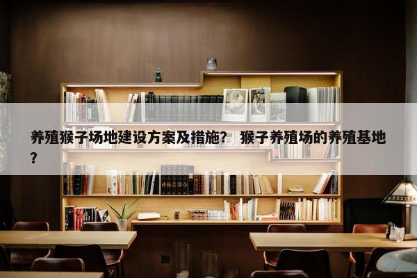 养殖猴子场地建设方案及措施？ 猴子养殖场的养殖基地？