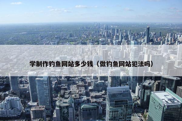 学制作钓鱼网站多少钱（做钓鱼网站犯法吗）