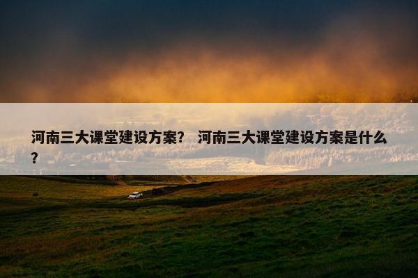 河南三大课堂建设方案？ 河南三大课堂建设方案是什么？