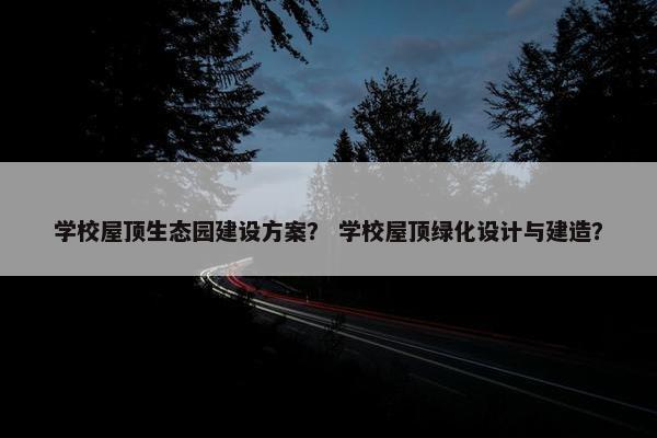 学校屋顶生态园建设方案？ 学校屋顶绿化设计与建造？