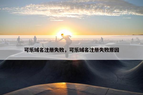 可乐域名注册失败，可乐域名注册失败原因