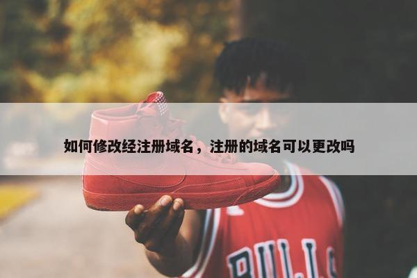 如何修改经注册域名，注册的域名可以更改吗