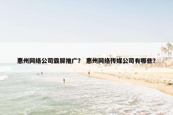 惠州网络公司霸屏推广？ 惠州网络传媒公司有哪些？