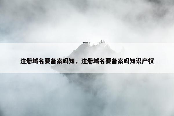 注册域名要备案吗知，注册域名要备案吗知识产权