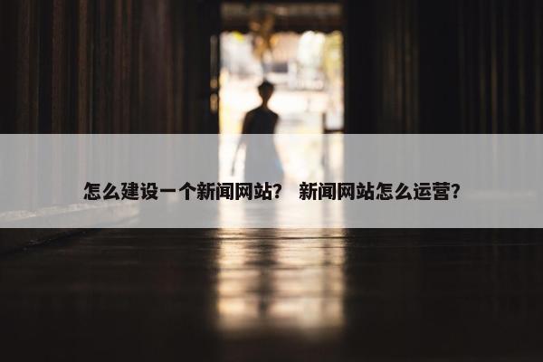 怎么建设一个新闻网站？ 新闻网站怎么运营？