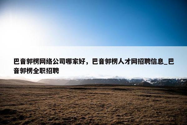 巴音郭楞网络公司哪家好，巴音郭楞人才网招聘信息_巴音郭楞全职招聘