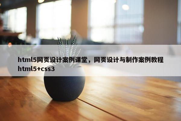 html5网页设计案例课堂，网页设计与制作案例教程html5+css3