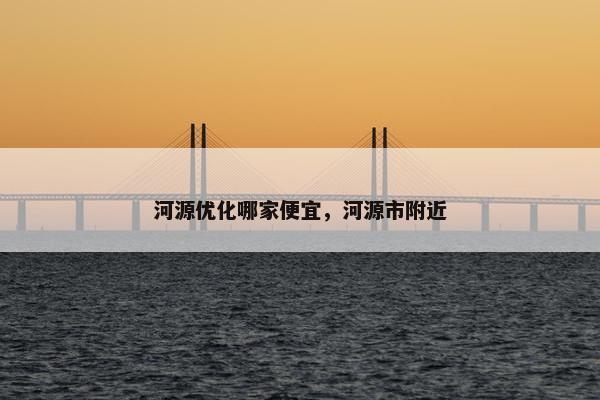 河源优化哪家便宜，河源市附近