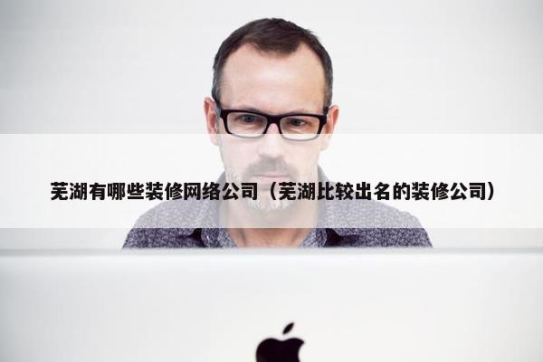 芜湖有哪些装修网络公司（芜湖比较出名的装修公司）