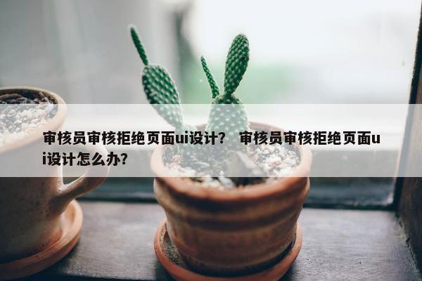 审核员审核拒绝页面ui设计？ 审核员审核拒绝页面ui设计怎么办？