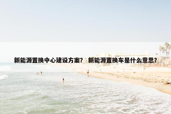 新能源置换中心建设方案？ 新能源置换车是什么意思？
