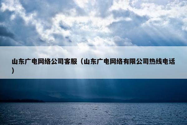 山东广电网络公司客服（山东广电网络有限公司热线电话）