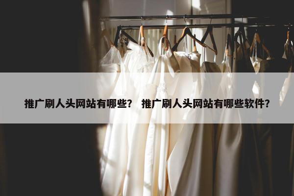 推广刷人头网站有哪些？ 推广刷人头网站有哪些软件？