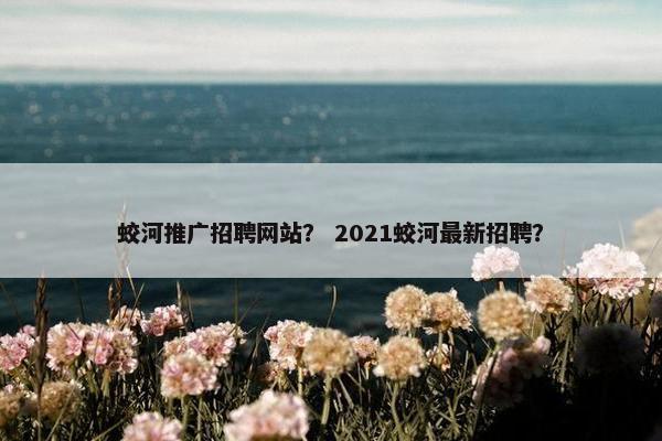 蛟河推广招聘网站？ 2021蛟河最新招聘？