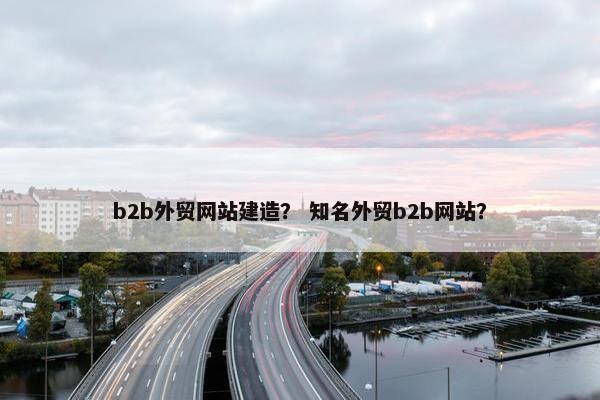 b2b外贸网站建造？ 知名外贸b2b网站？